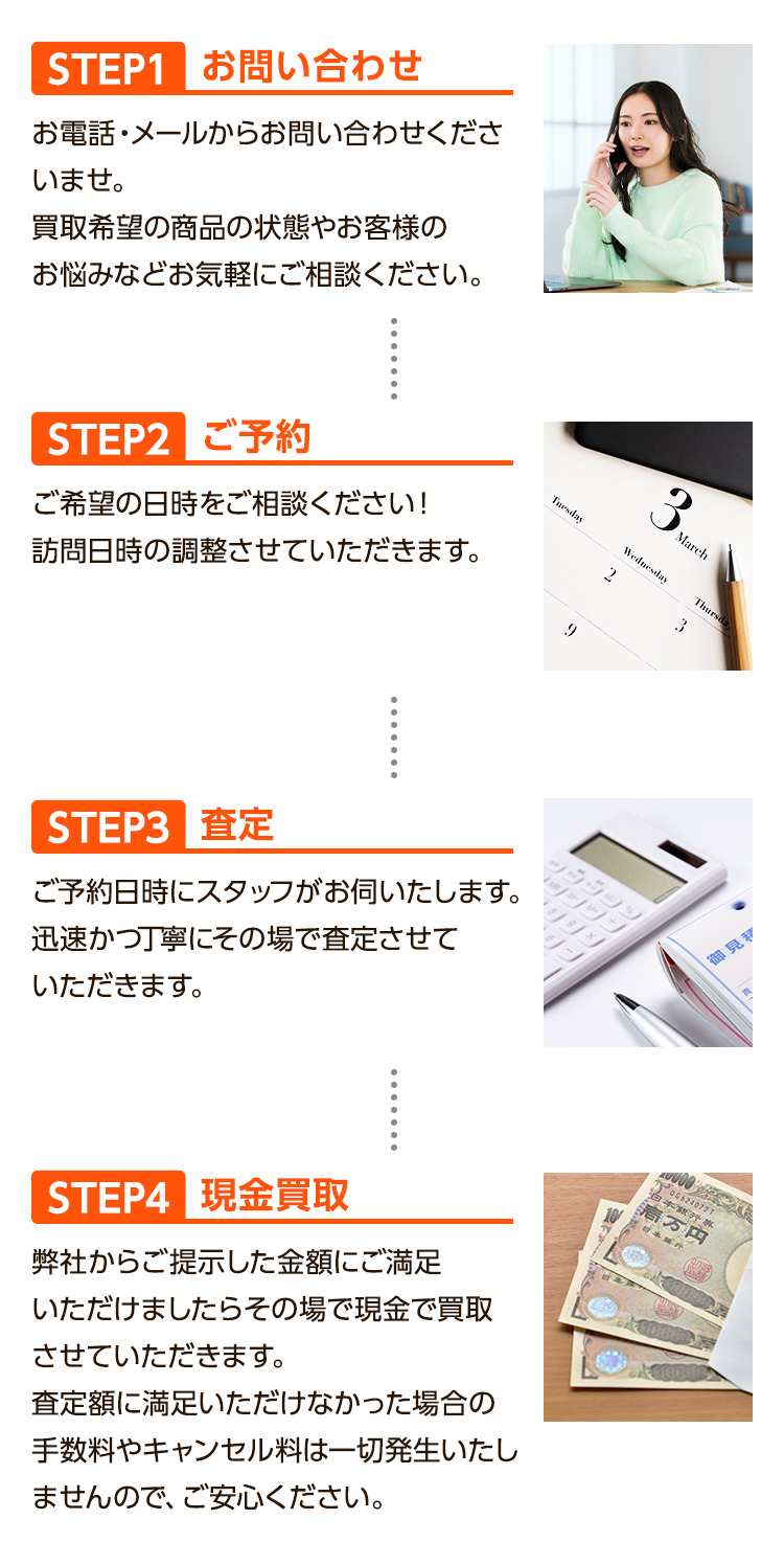 1、お問い合わせ:お電話・メールからお問い合わせくださいませ。買取希望の商品の状態やお客様のお悩みなどお気軽にご相談ください。2、ご予約:ご希望の日時をご相談ください！訪問日時の調整させていただきます。3、査定:ご予約ご予約日時にスタッフがお伺いたします。迅速かつ丁寧にその場で査定させていただきます。4、現金買取:
弊社からご提示した金額にご満足いただけましたらその場で現金で買取させていただきます。査定額に満足いただけなかった場合の手数料やキャンセル料は一切発生いたしませんので、ご安心ください。